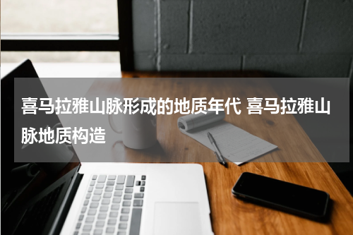 喜马拉雅山脉形成的地质年代 喜马拉雅山脉地质构造