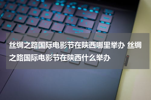 丝绸之路国际电影节在陕西哪里举办 丝绸之路国际电影节在陕西什么举办