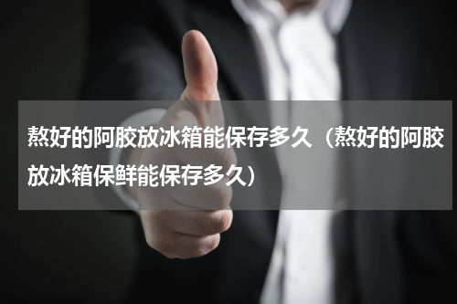 熬好的阿胶放冰箱能保存多久（熬好的阿胶放冰箱保鲜能保存多久）