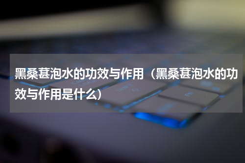 黑桑葚泡水的功效与作用（黑桑葚泡水的功效与作用是什么）