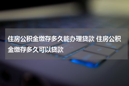 住房公积金缴存多久能办理贷款 住房公积金缴存多久可以贷款