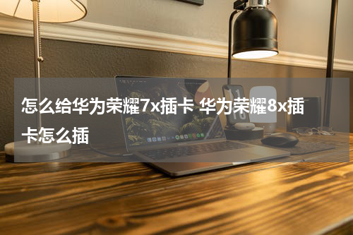 怎么给华为荣耀7x插卡 华为荣耀8x插卡怎么插