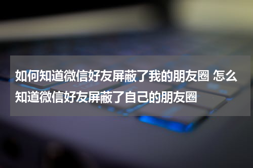如何知道微信好友屏蔽了我的朋友圈 怎么知道微信好友屏蔽了自己的朋友圈