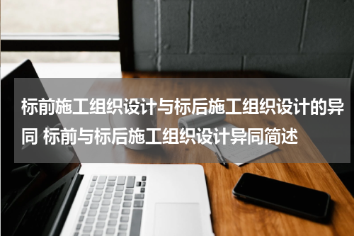 标前施工组织设计与标后施工组织设计的异同 标前与标后施工组织设计异同简述