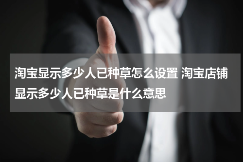 淘宝显示多少人已种草怎么设置 淘宝店铺显示多少人已种草是什么意思