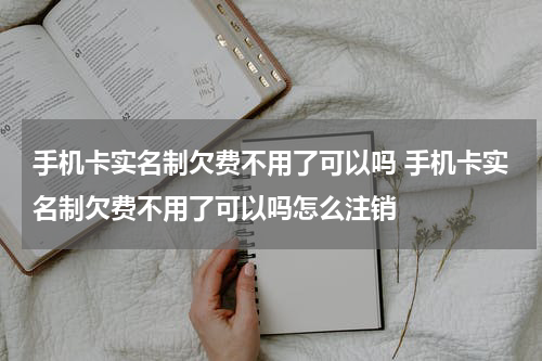 手机卡实名制欠费不用了可以吗 手机卡实名制欠费不用了可以吗怎么注销