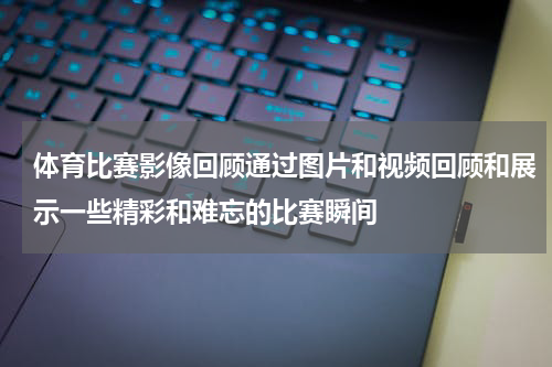 体育比赛影像回顾通过图片和视频回顾和展示一些精彩和难忘的比赛瞬间