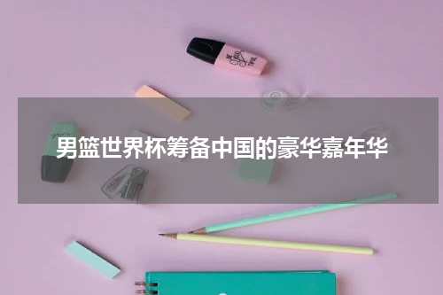 男篮世界杯筹备中国的豪华嘉年华