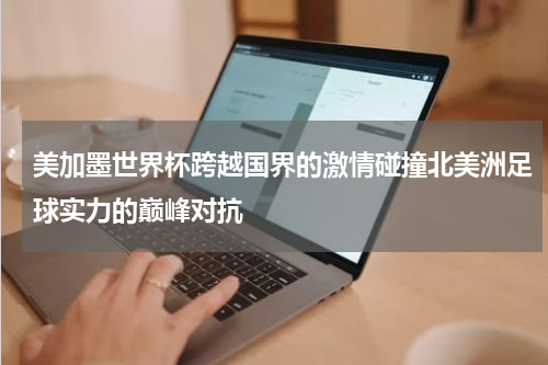 美加墨世界杯跨越国界的激情碰撞北美洲足球实力的巅峰对抗