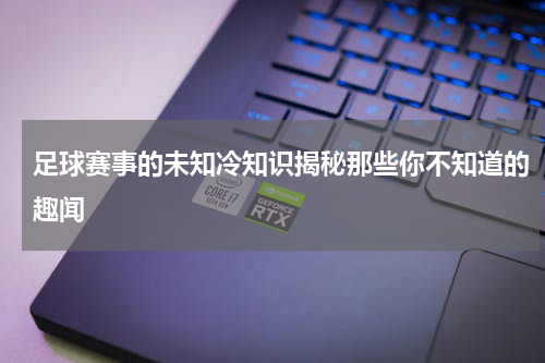 足球赛事的未知冷知识揭秘那些你不知道的趣闻