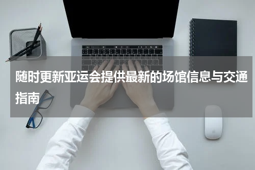 随时更新亚运会提供最新的场馆信息与交通指南