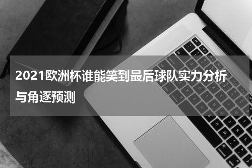 2021欧洲杯谁能笑到最后球队实力分析与角逐预测