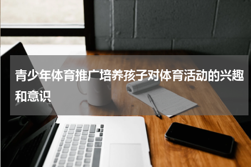 青少年体育推广培养孩子对体育活动的兴趣和意识