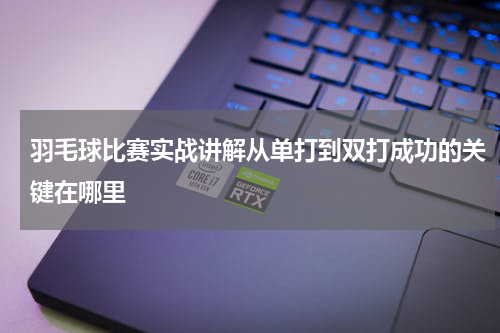 羽毛球比赛实战讲解从单打到双打成功的关键在哪里