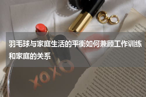 羽毛球与家庭生活的平衡如何兼顾工作训练和家庭的关系