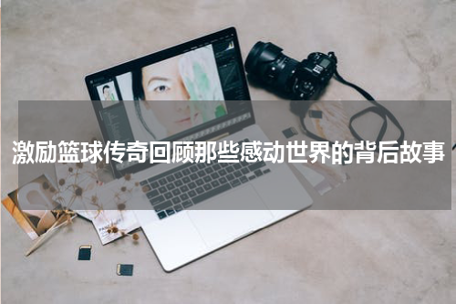 激励篮球传奇回顾那些感动世界的背后故事