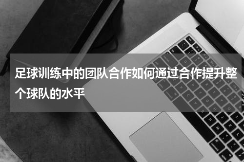 足球训练中的团队合作如何通过合作提升整个球队的水平