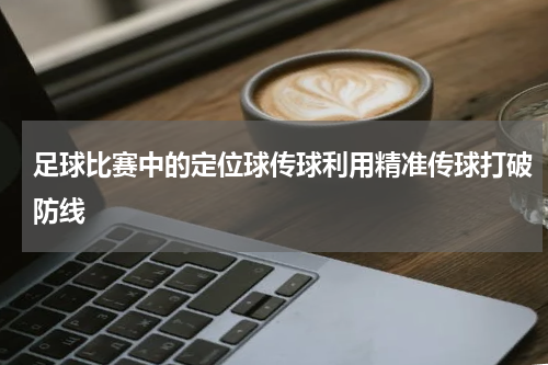 足球比赛中的定位球传球利用精准传球打破防线