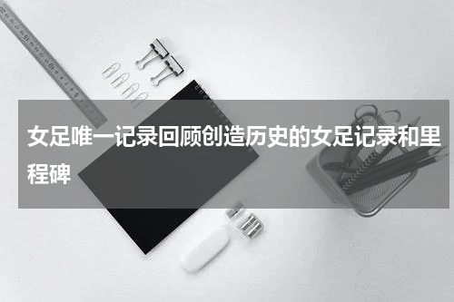 女足唯一记录回顾创造历史的女足记录和里程碑