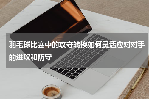 羽毛球比赛中的攻守转换如何灵活应对对手的进攻和防守