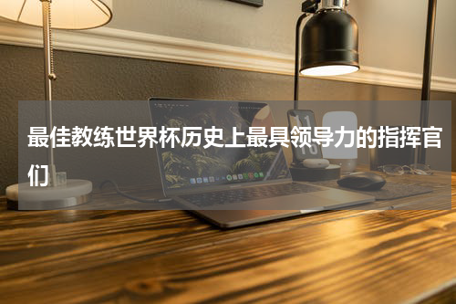 最佳教练世界杯历史上最具领导力的指挥官们