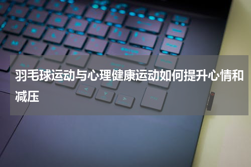 羽毛球运动与心理健康运动如何提升心情和减压