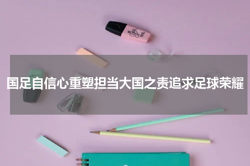 国足自信心重塑担当大国之责追求足球荣耀