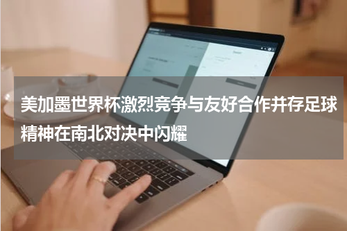 美加墨世界杯激烈竞争与友好合作并存足球精神在南北对决中闪耀