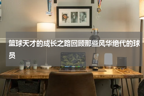 篮球天才的成长之路回顾那些风华绝代的球员