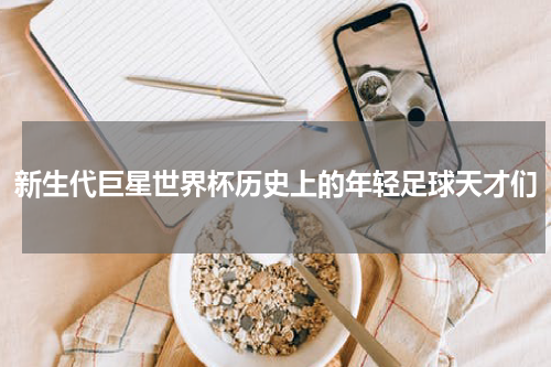 新生代巨星世界杯历史上的年轻足球天才们