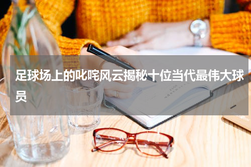 足球场上的叱咤风云揭秘十位当代最伟大球员