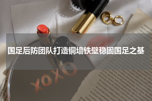 国足后防团队打造铜墙铁壁稳固国足之基