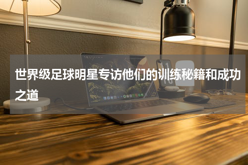 世界级足球明星专访他们的训练秘籍和成功之道