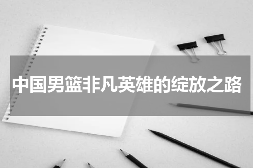 中国男篮非凡英雄的绽放之路