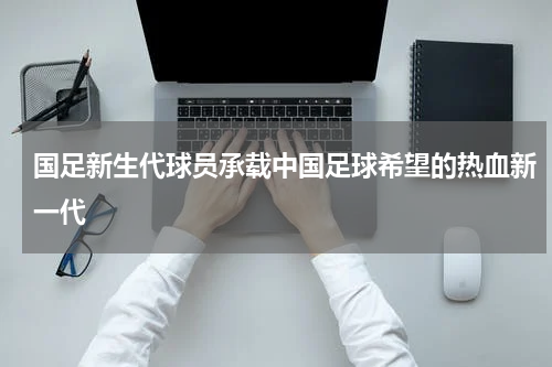 国足新生代球员承载中国足球希望的热血新一代