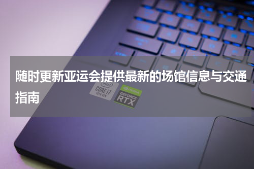随时更新亚运会提供最新的场馆信息与交通指南