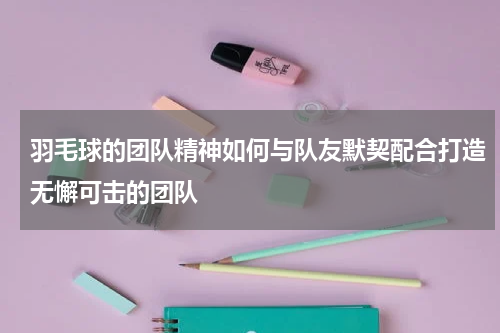 羽毛球的团队精神如何与队友默契配合打造无懈可击的团队