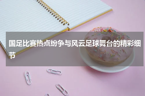 国足比赛热点纷争与风云足球舞台的精彩细节