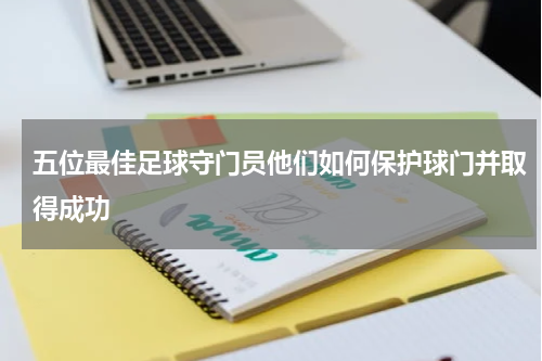 五位最佳足球守门员他们如何保护球门并取得成功