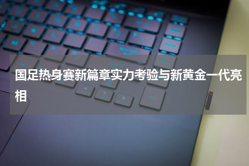 国足热身赛新篇章实力考验与新黄金一代亮相