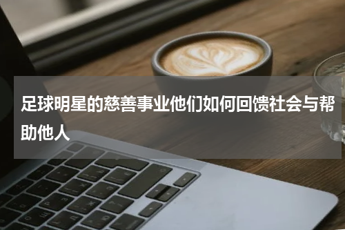 足球明星的慈善事业他们如何回馈社会与帮助他人