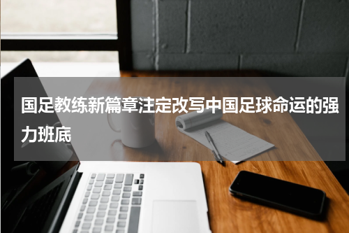 国足教练新篇章注定改写中国足球命运的强力班底