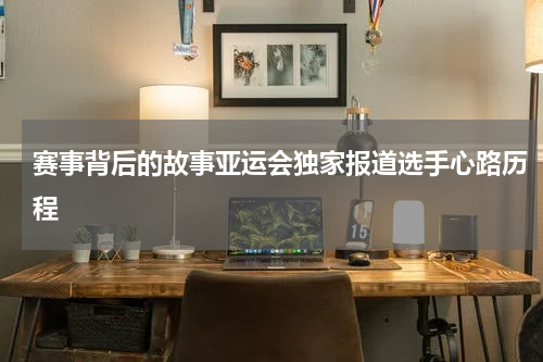 赛事背后的故事亚运会独家报道选手心路历程