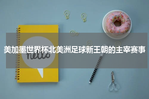 美加墨世界杯北美洲足球新王朝的主宰赛事