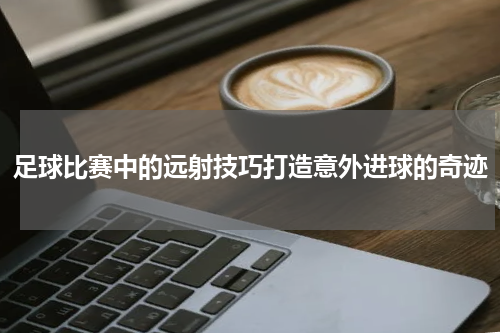 足球比赛中的远射技巧打造意外进球的奇迹