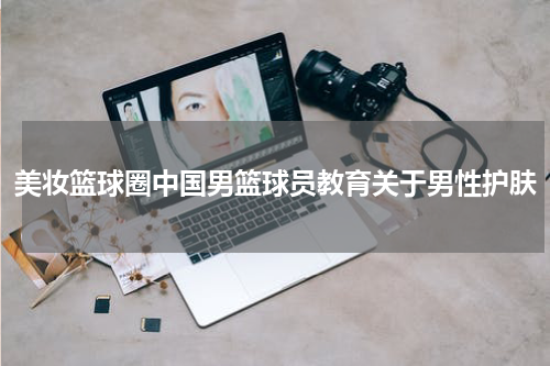 美妆篮球圈中国男篮球员教育关于男性护肤