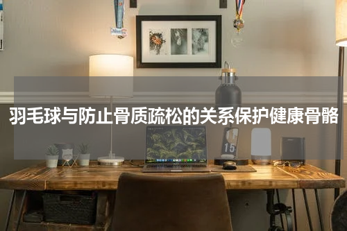 羽毛球与防止骨质疏松的关系保护健康骨骼