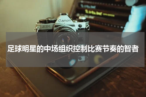 足球明星的中场组织控制比赛节奏的智者