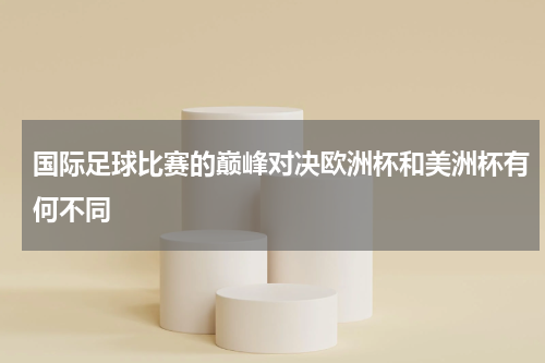 国际足球比赛的巅峰对决欧洲杯和美洲杯有何不同