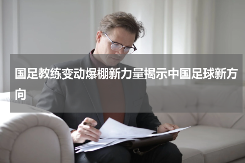 国足教练变动爆棚新力量揭示中国足球新方向